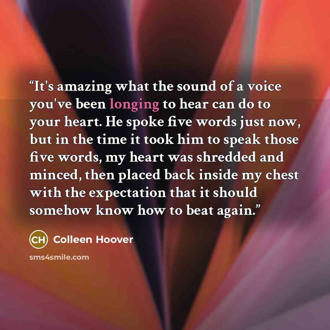 “It's amazing what the sound of a voice you've been longing to hear can do to your heart. He spoke five words just now, but in the time it took him to speak those five words, my heart was shredded and minced, then placed back inside my chest with the expectation that it should somehow know how to…” quote by Colleen Hoover