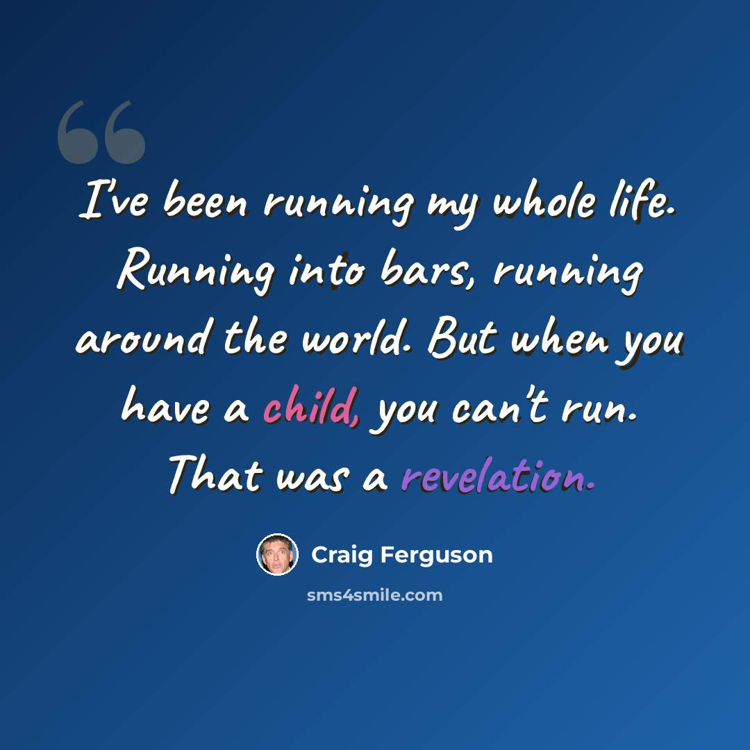 “I've been running my whole life. Running into bars, running around the world. But when you have a child, you can't run. That was a revelation.” quote by Craig Ferguson