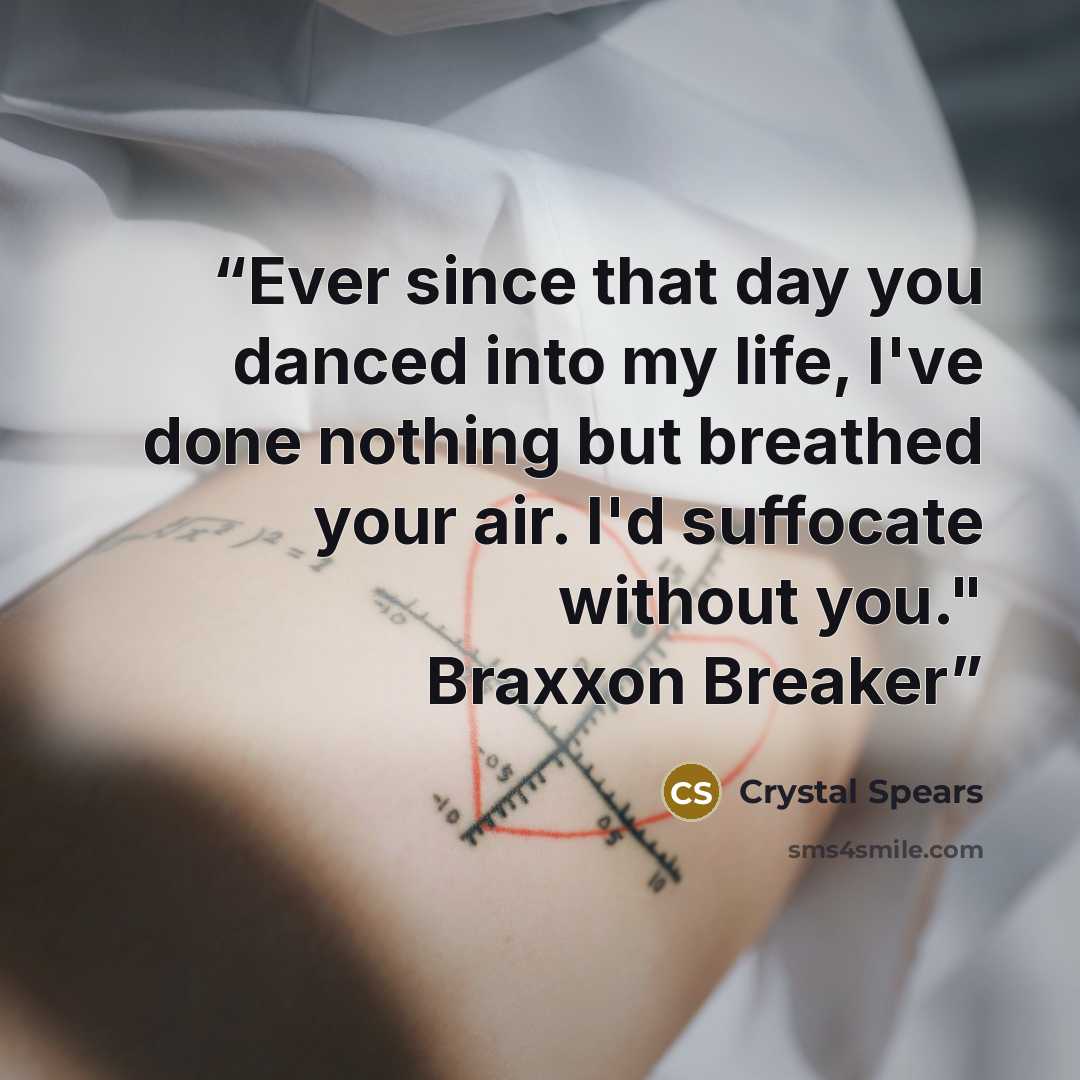 “Ever since that day you danced into my life, I've done nothing but breathed your air. I'd suffocate without you." Braxxon Breaker” quote by Crystal Spears