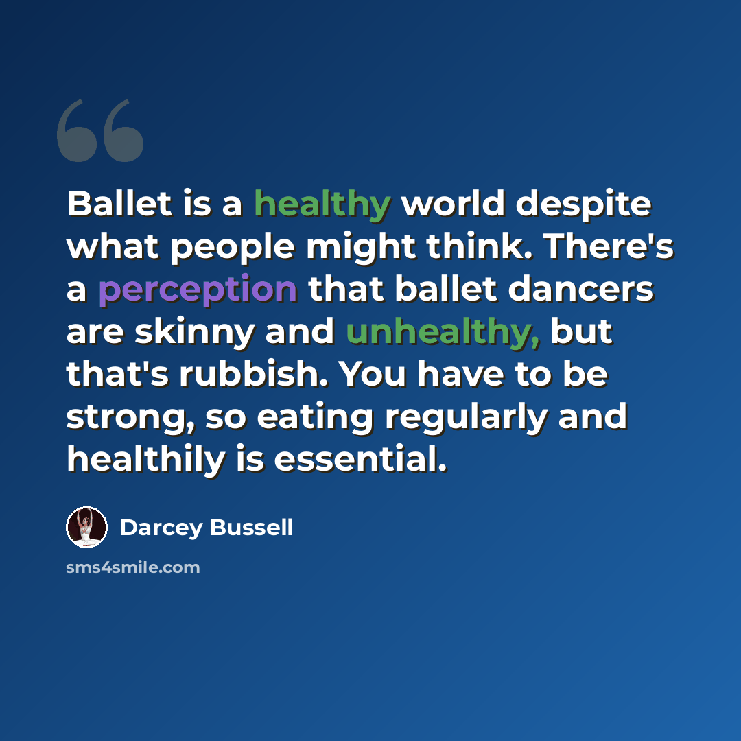 “Ballet is a healthy world despite what people might think. There's a perception that ballet dancers are skinny and unhealthy, but that's rubbish. You have to be strong, so eating regularly and healthily is essential.” quote by Darcey Bussell