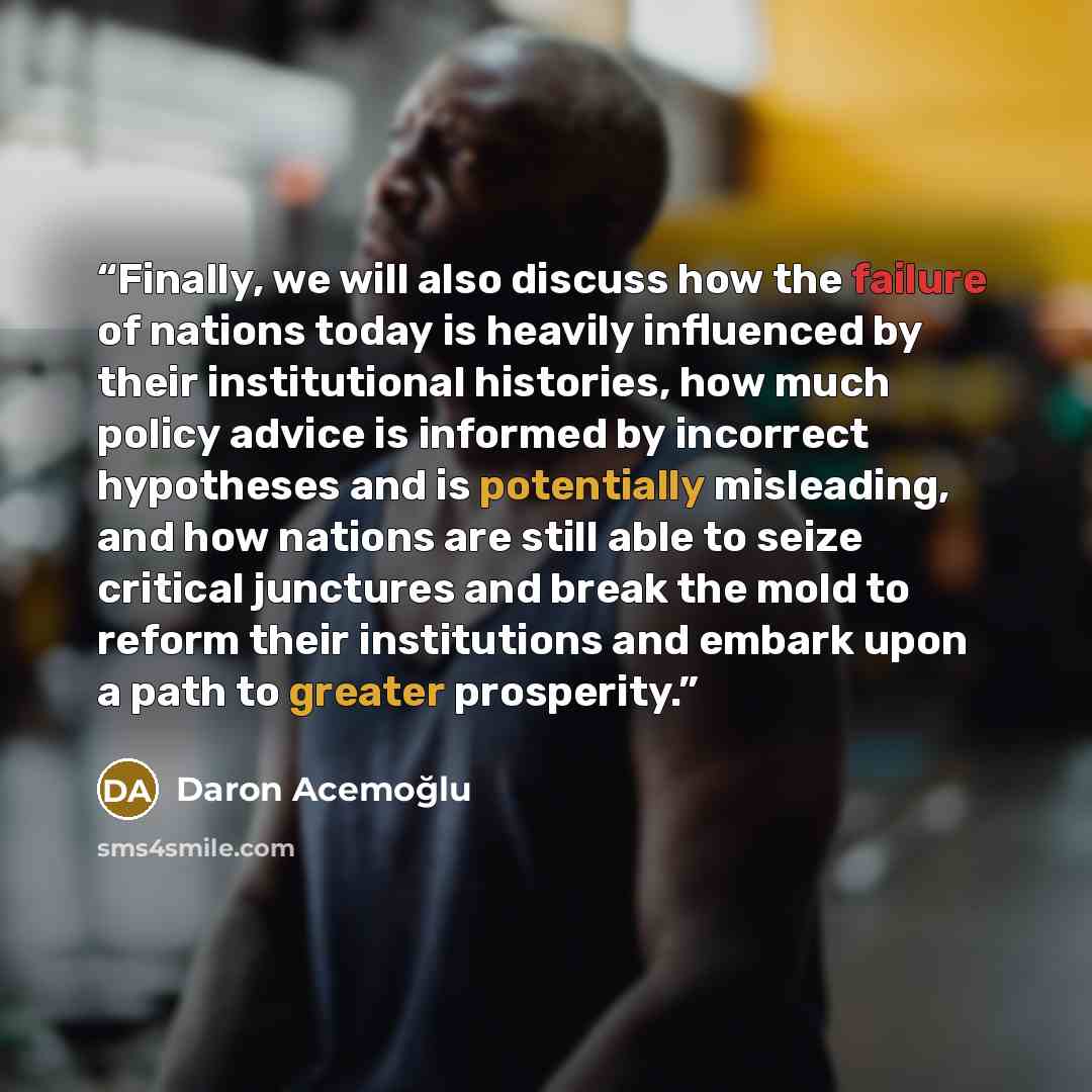 “Finally, we will also discuss how the failure of nations today is heavily influenced by their institutional histories, how much policy advice is informed by incorrect hypotheses and is potentially misleading, and how nations are still able to seize critical junctures and break the mold to reform…” quote by Daron Acemoğlu