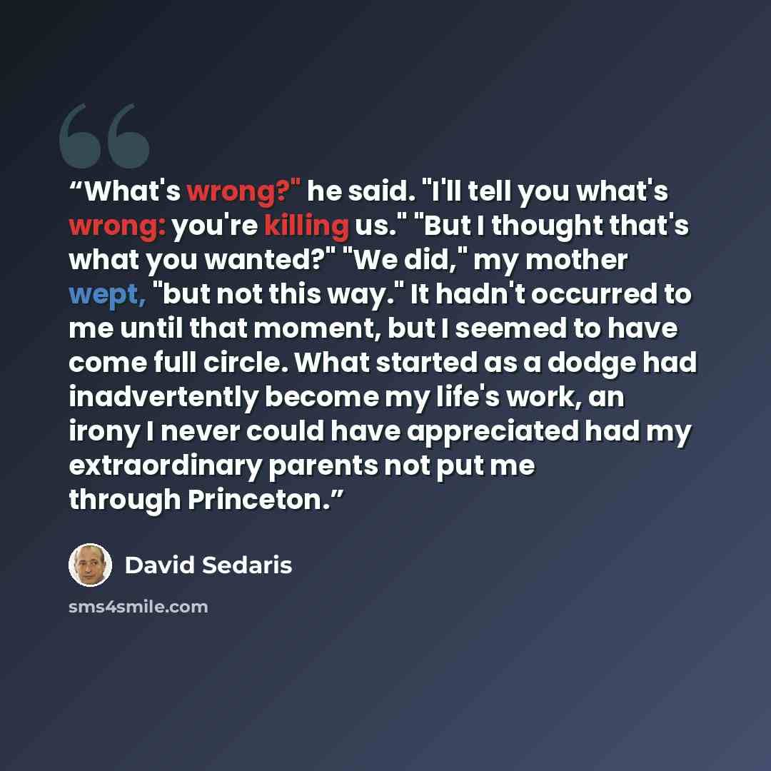 “What's wrong?" he said. "I'll tell you what's wrong: you're killing us." "But I thought that's what you wanted?" "We did," my mother wept, "but not this way." It hadn't occurred to me until that moment, but I seemed to have come full circle. What started as a dodge had inadvertently become my…” quote by David Sedaris