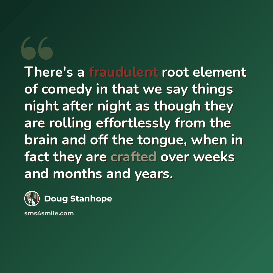 “There's a fraudulent root element of comedy in that we say things night after night as though they are rolling effortlessly from the brain and off the tongue, when in fact they are crafted over weeks and months and years.” quote by Doug Stanhope