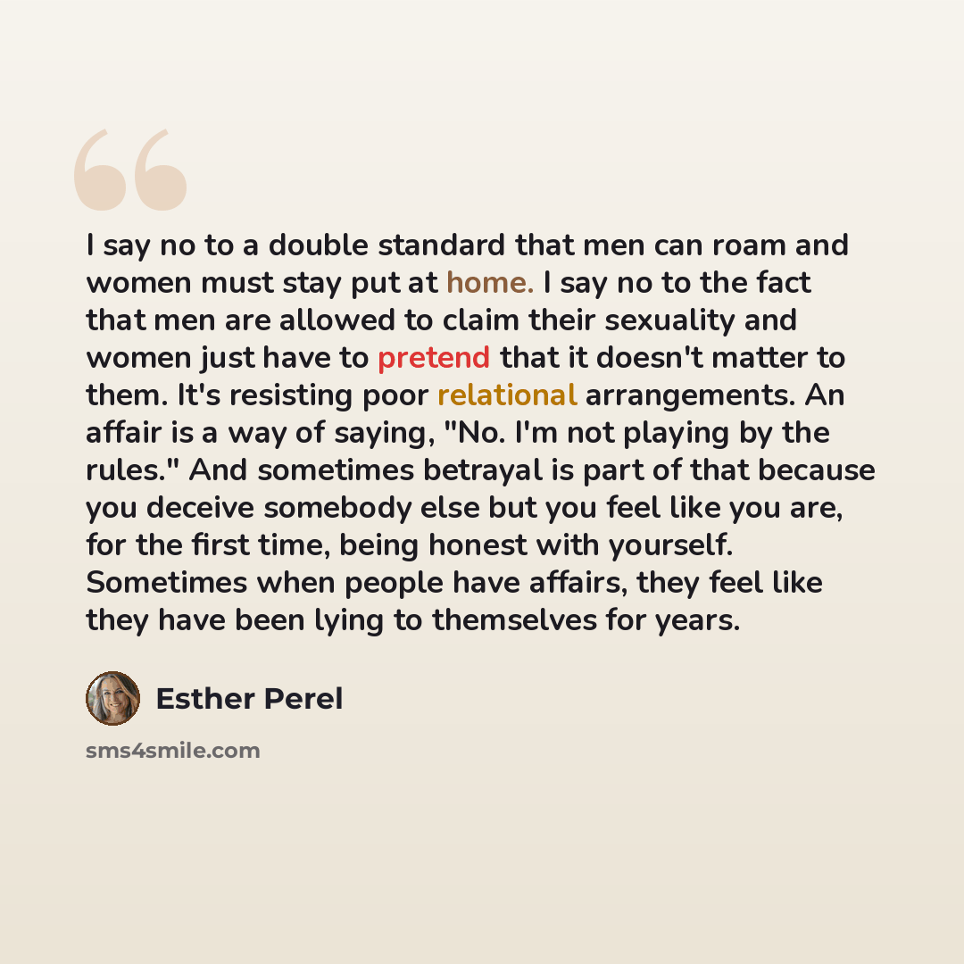 “I say no to a double standard that men can roam and women must stay put at home. I say no to the fact that men are allowed to claim their sexuality and women just have to pretend that it doesn't matter to them. It's resisting poor relational arrangements. An affair is a way of saying, "No. I'm not…” quote by Esther Perel