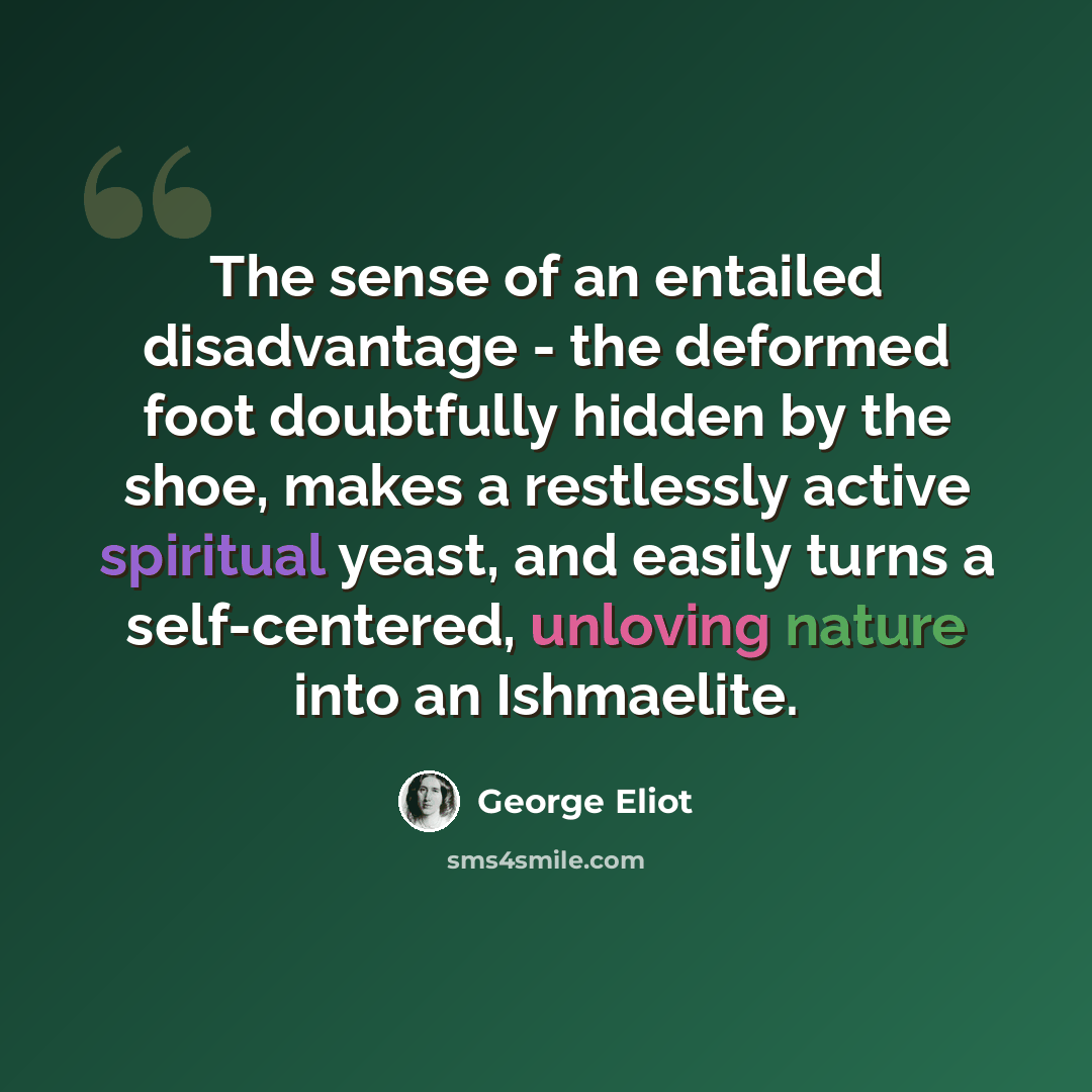 “The sense of an entailed disadvantage - the deformed foot doubtfully hidden by the shoe, makes a restlessly active spiritual yeast, and easily turns a self-centered, unloving nature into an Ishmaelite.” quote by George Eliot