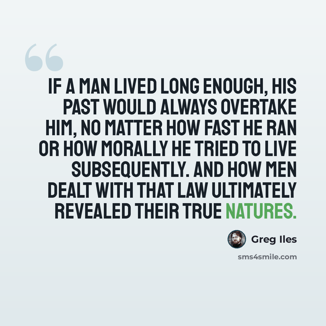 “If a man lived long enough, his past would always overtake him, no matter how fast he ran or how morally he tried to live subsequently. And how men dealt with that law ultimately revealed their true natures.” quote by Greg Iles