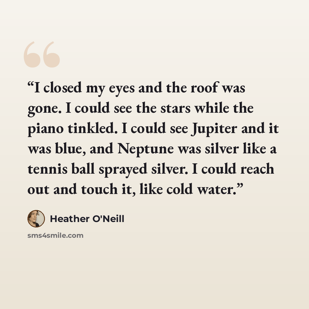 “I closed my eyes and the roof was gone. I could see the stars while the piano tinkled. I could see Jupiter and it was blue, and Neptune was silver like a tennis ball sprayed silver. I could reach out and touch it, like cold water.” quote by Heather O'Neill