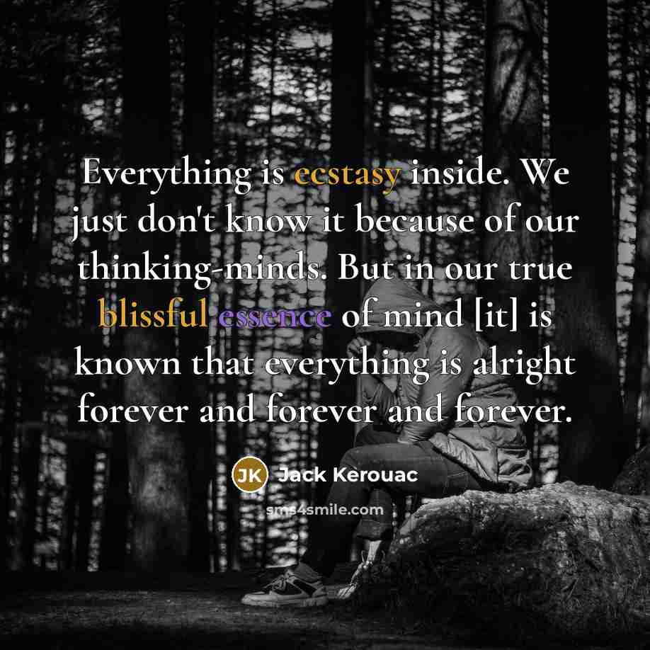 “Everything is ecstasy inside. We just don't know it because of our thinking-minds. But in our true blissful essence of mind [it] is known that everything is alright forever and forever and forever.” quote by Jack Kerouac