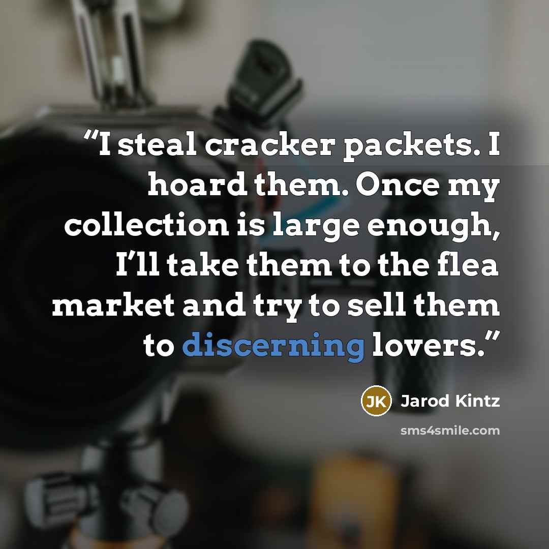 “I steal cracker packets. I hoard them. Once my collection is large enough, I’ll take them to the flea market and try to sell them to discerning lovers.” quote by Jarod Kintz