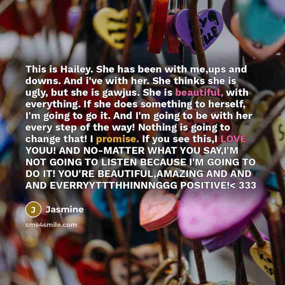 “This is Hailey. She has been with me,ups and downs. And i've with her. She thinks she is ugly, but she is gawjus. She is beautiful, with everything. If she does something to herself, I'm going to go it. And I'm going to be with her every step of the way! Nothing is going to change that! I promise…” quote by Jasmine