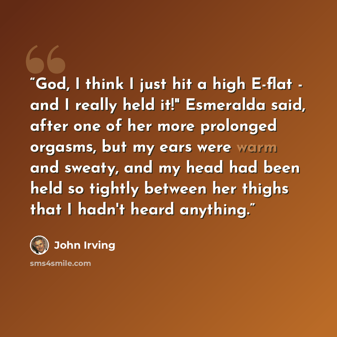 “God, I think I just hit a high E-flat - and I really held it!" Esmeralda said, after one of her more prolonged orgasms, but my ears were warm and sweaty, and my head had been held so tightly between her thighs that I hadn't heard anything.” quote by John Irving