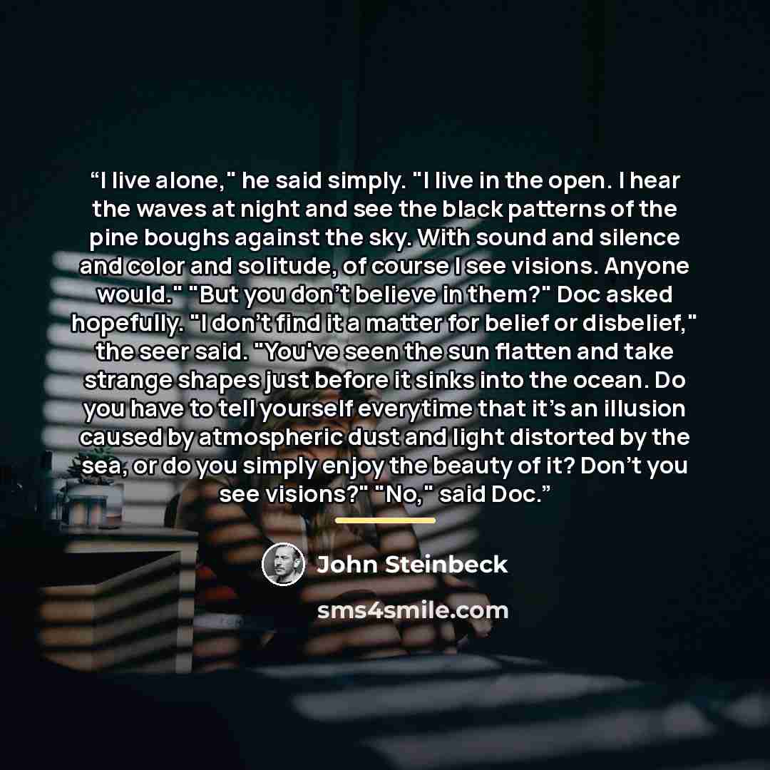 “I live alone," he said simply. "I live in the open. I hear the waves at night and see the black patterns of the pine boughs against the sky. With sound and silence and color and solitude, of course I see visions. Anyone would." "But you don't believe in them?" Doc asked hopefully. "I don't find it…” quote by John Steinbeck