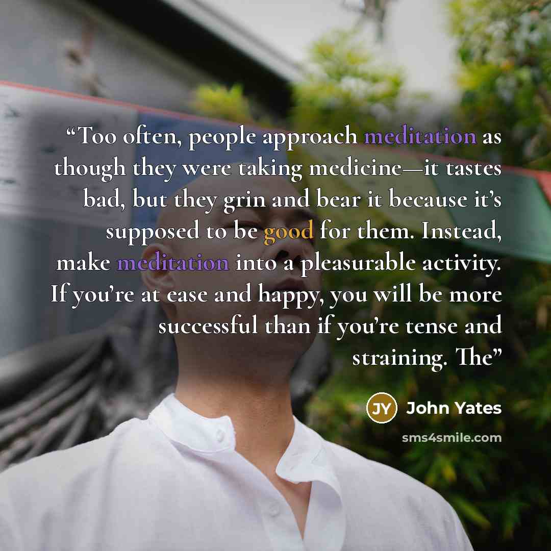 “Too often, people approach meditation as though they were taking medicine—it tastes bad, but they grin and bear it because it’s supposed to be good for them. Instead, make meditation into a pleasurable activity. If you’re at ease and happy, you will be more successful than if you’re tense and…” quote by John Yates
