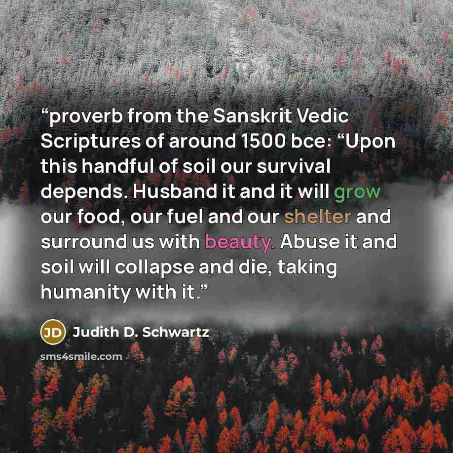 “proverb from the Sanskrit Vedic Scriptures of around 1500 bce: “Upon this handful of soil our survival depends. Husband it and it will grow our food, our fuel and our shelter and surround us with beauty. Abuse it and soil will collapse and die, taking humanity with it.” quote by Judith D. Schwartz