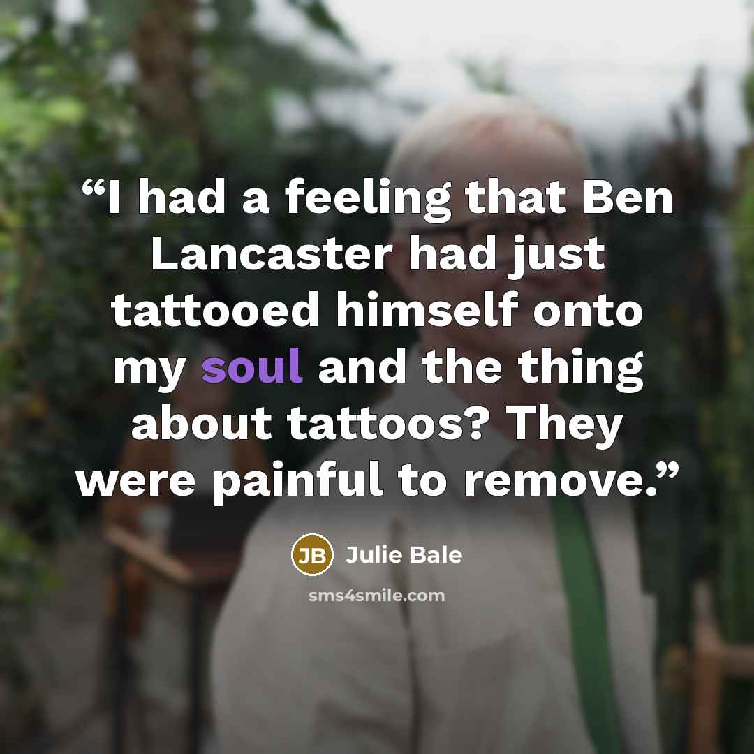 “I had a feeling that Ben Lancaster had just tattooed himself onto my soul and the thing about tattoos? They were painful to remove.” quote by Julie Bale