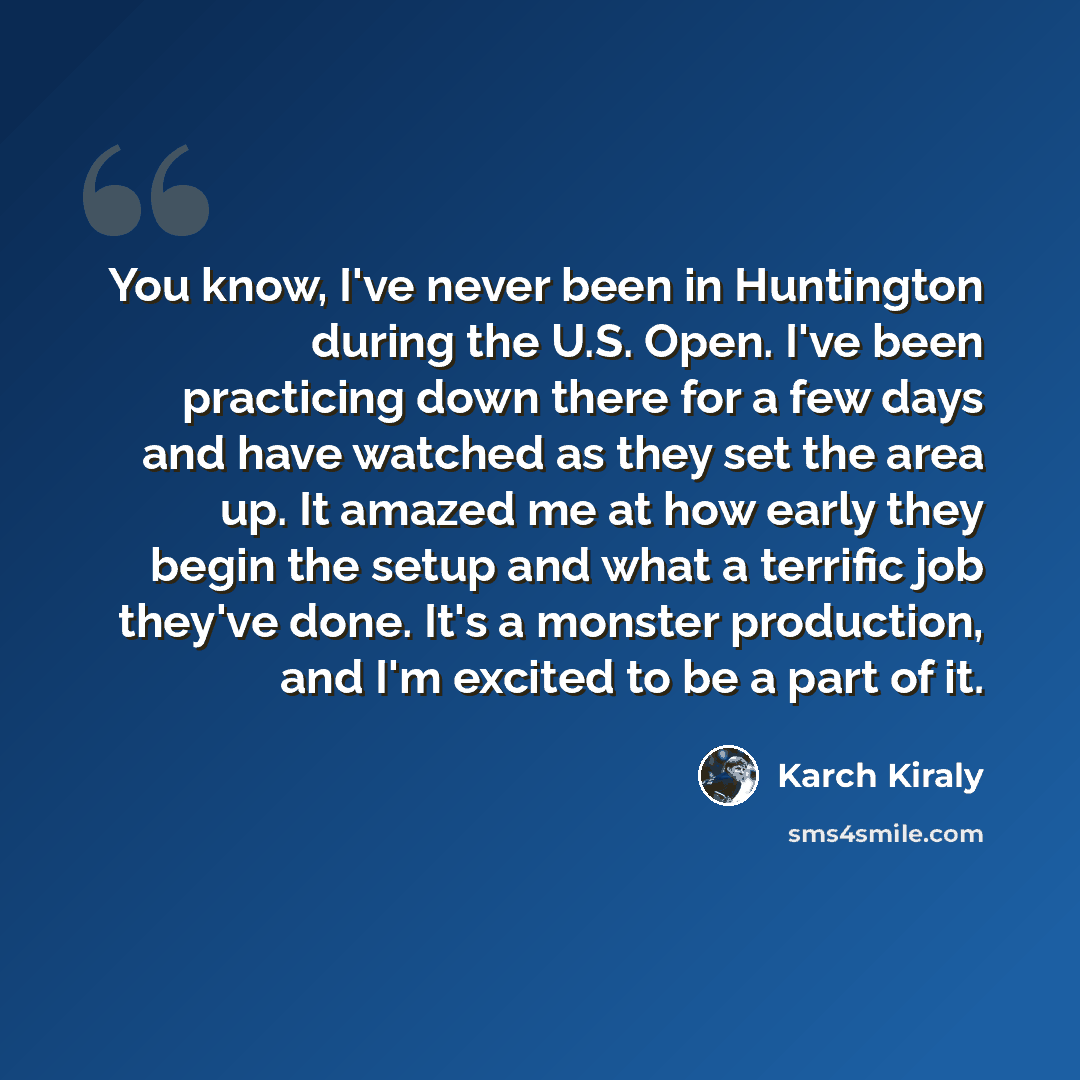 “You know, I've never been in Huntington during the U.S. Open. I've been practicing down there for a few days and have watched as they set the area up. It amazed me at how early they begin the setup and what a terrific job they've done. It's a monster production, and I'm excited to be a part of it.” quote by Karch Kiraly