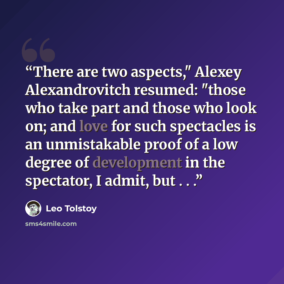 “There are two aspects," Alexey Alexandrovitch resumed: "those who take part and those who look on; and love for such spectacles is an unmistakable proof of a low degree of development in the spectator, I admit, but . . .” quote by Leo Tolstoy