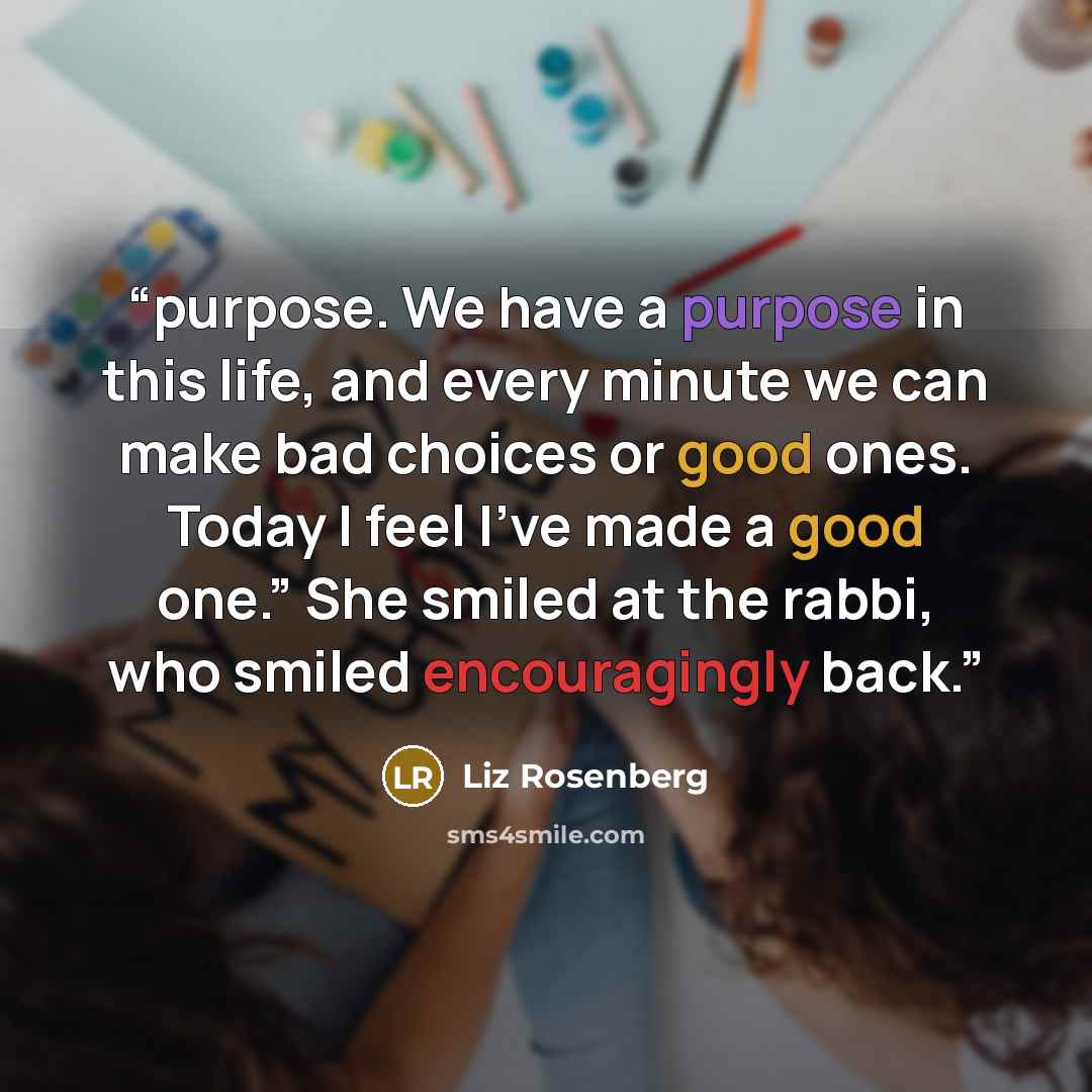 “purpose. We have a purpose in this life, and every minute we can make bad choices or good ones. Today I feel I’ve made a good one.” She smiled at the rabbi, who smiled encouragingly back.” quote by Liz Rosenberg