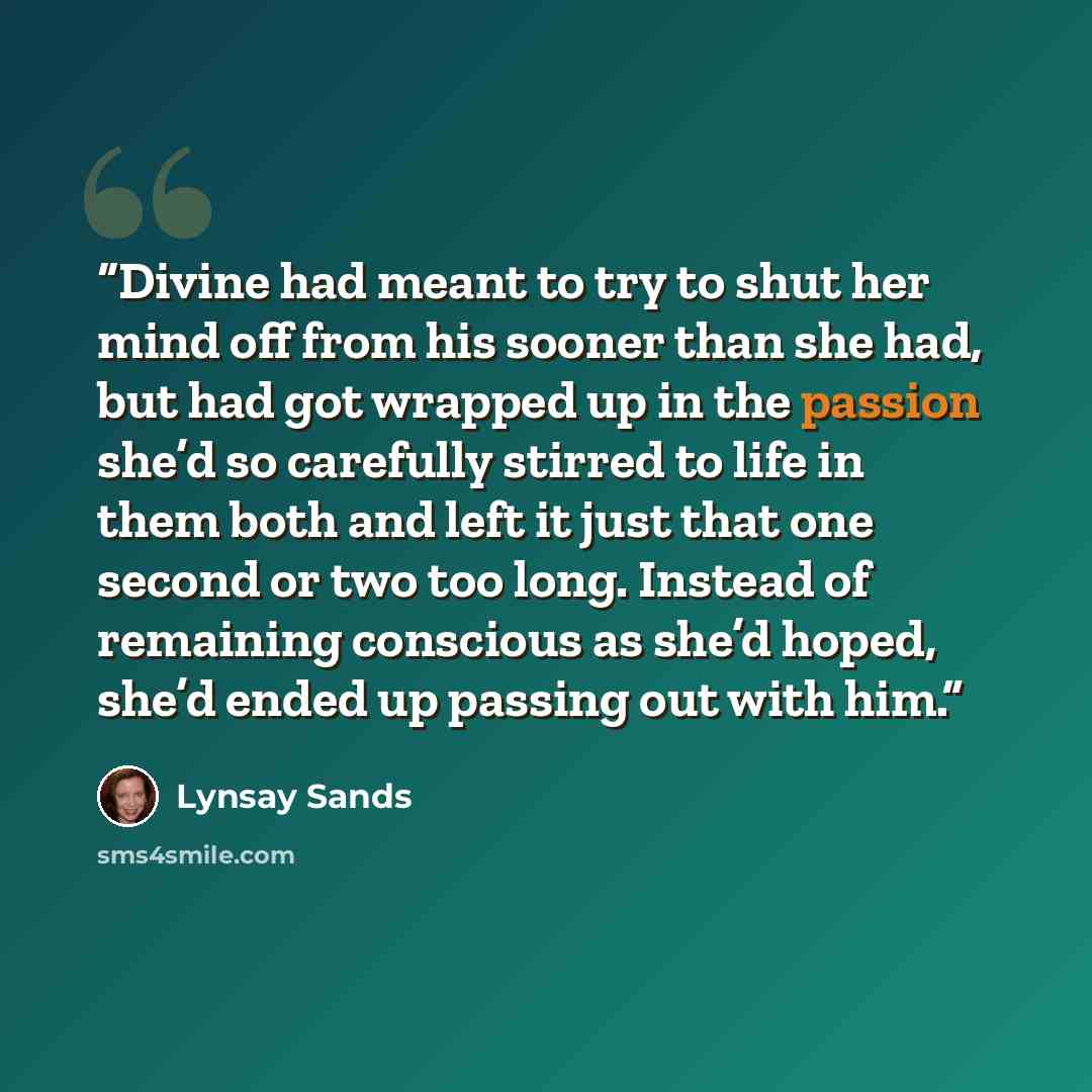 “Divine had meant to try to shut her mind off from his sooner than she had, but had got wrapped up in the passion she’d so carefully stirred to life in them both and left it just that one second or two too long. Instead of remaining conscious as she’d hoped, she’d ended up passing out with him.” quote by Lynsay Sands