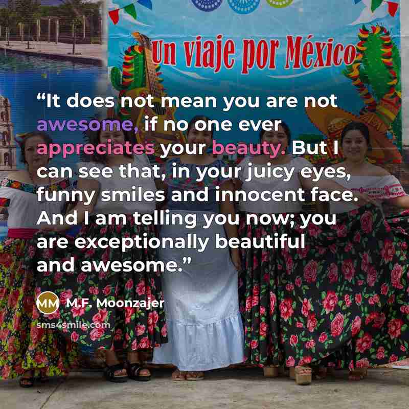 “It does not mean you are not awesome, if no one ever appreciates your beauty. But I can see that, in your juicy eyes, funny smiles and innocent face. And I am telling you now; you are exceptionally beautiful and awesome.” quote by M.F. Moonzajer