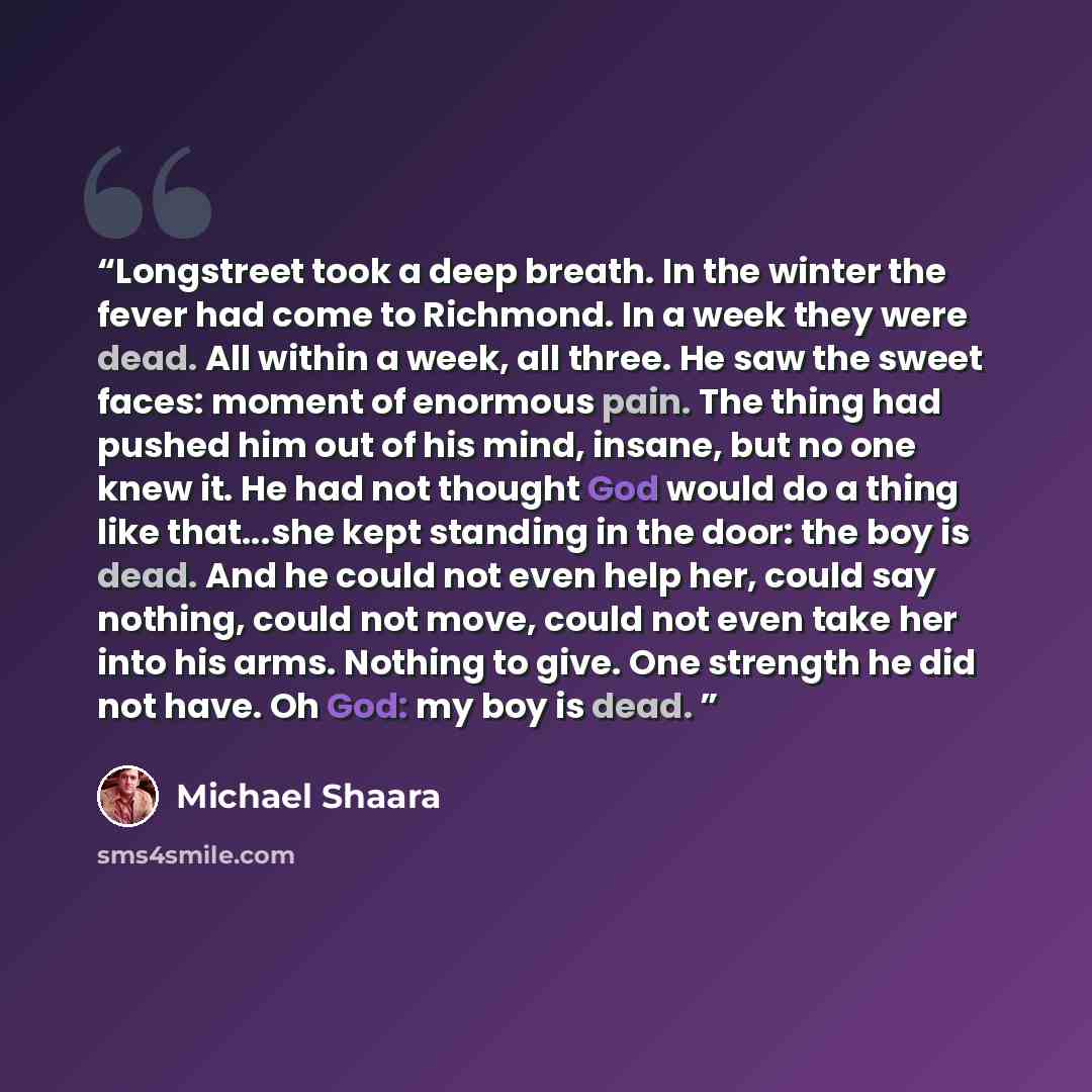 “Longstreet took a deep breath. In the winter the fever had come to Richmond. In a week they were dead. All within a week, all three. He saw the sweet faces: moment of enormous pain. The thing had pushed him out of his mind, insane, but no one knew it. He had not thought God would do a thing like…” quote by Michael Shaara