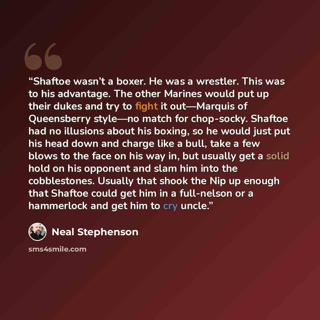 “Shaftoe wasn’t a boxer. He was a wrestler. This was to his advantage. The other Marines would put up their dukes and try to fight it out—Marquis of Queensberry style—no match for chop-socky. Shaftoe had no illusions about his boxing, so he would just put his head down and charge like a bull, take…” quote by Neal Stephenson