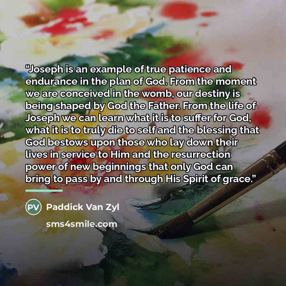 “Joseph is an example of true patience and endurance in the plan of God. From the moment we are conceived in the womb, our destiny is being shaped by God the Father. From the life of Joseph we can learn what it is to suffer for God, what it is to truly die to self and the blessing that God bestows…” quote by Paddick Van Zyl