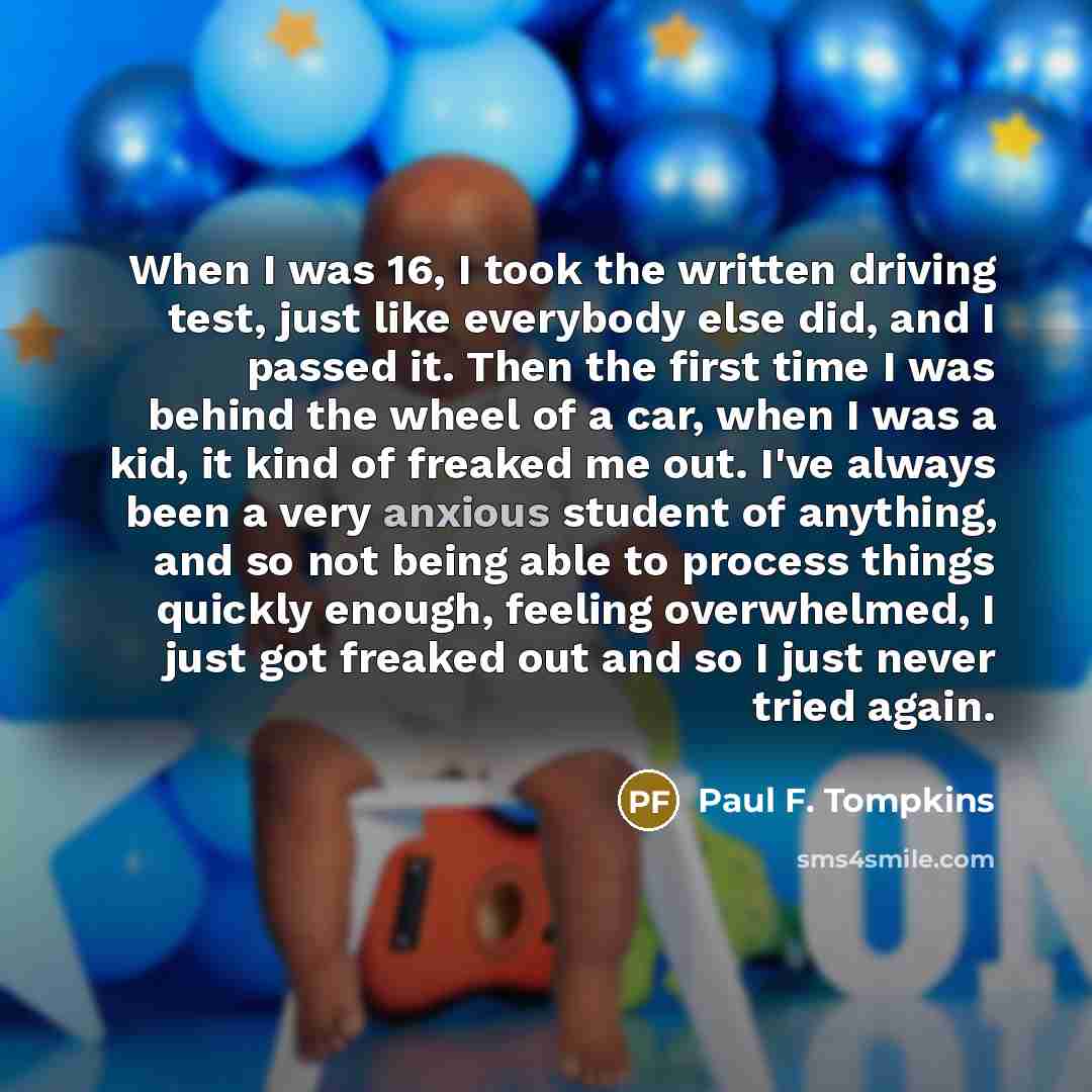 “When I was 16, I took the written driving test, just like everybody else did, and I passed it. Then the first time I was behind the wheel of a car, when I was a kid, it kind of freaked me out. I've always been a very anxious student of anything, and so not being able to process things quickly…” quote by Paul F. Tompkins