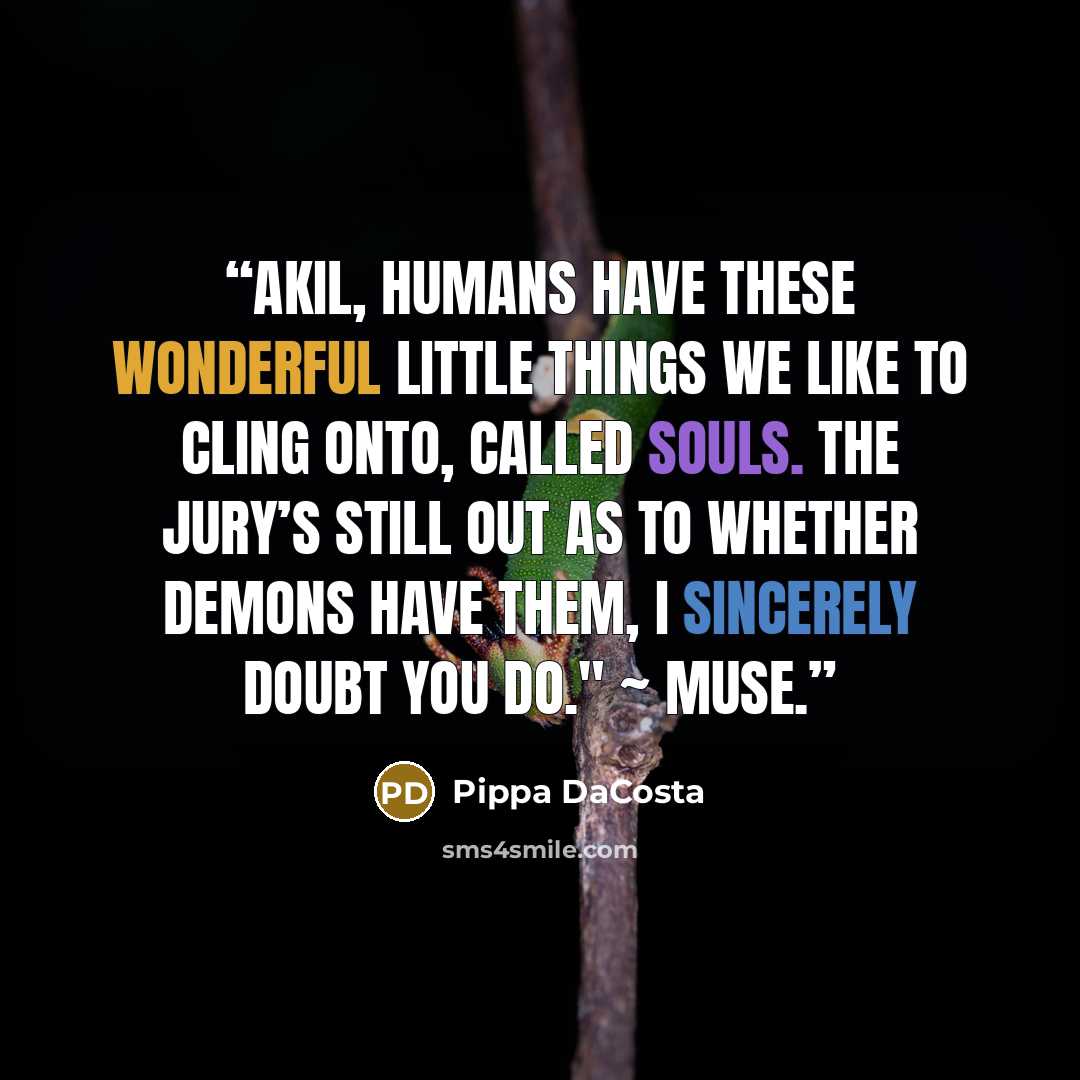 “Akil, humans have these wonderful little things we like to cling onto, called souls. The jury’s still out as to whether demons have them, I sincerely doubt you do." ~ Muse.” quote by Pippa DaCosta