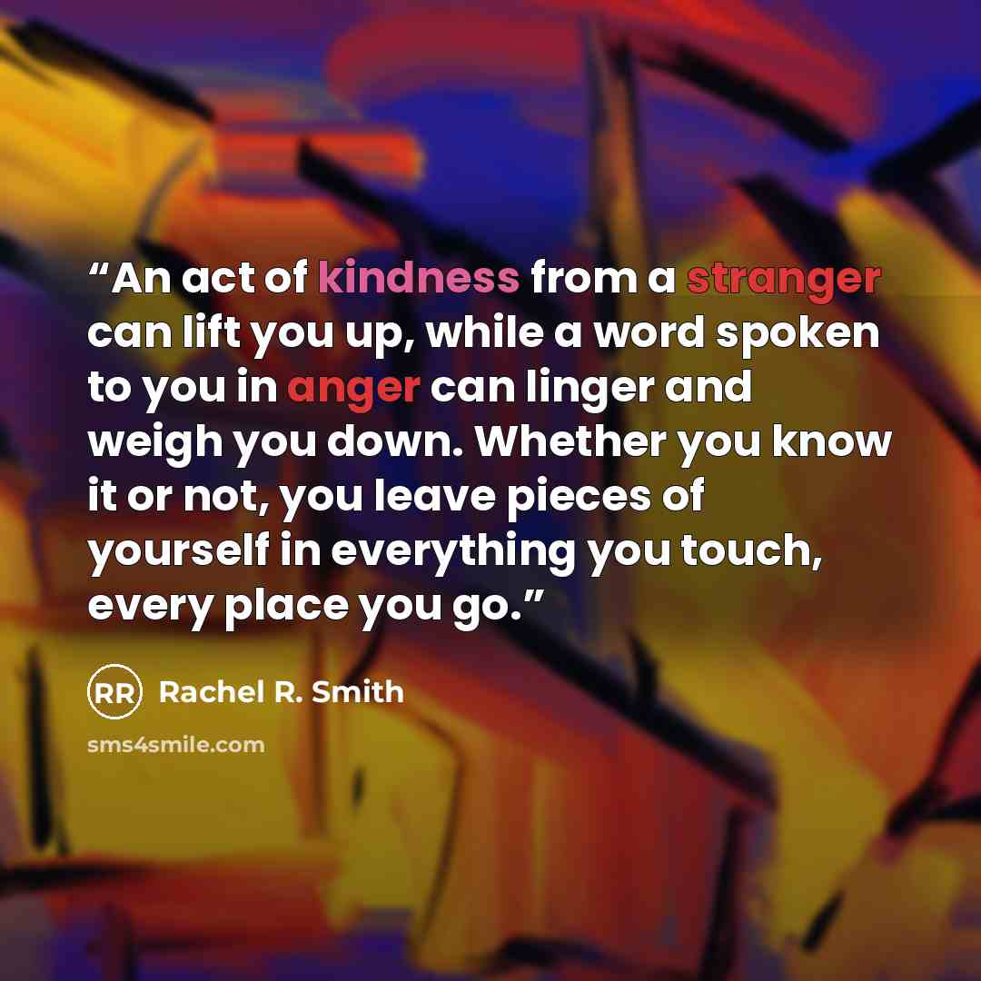 “An act of kindness from a stranger can lift you up, while a word spoken to you in anger can linger and weigh you down. Whether you know it or not, you leave pieces of yourself in everything you touch, every place you go.” quote by Rachel R. Smith