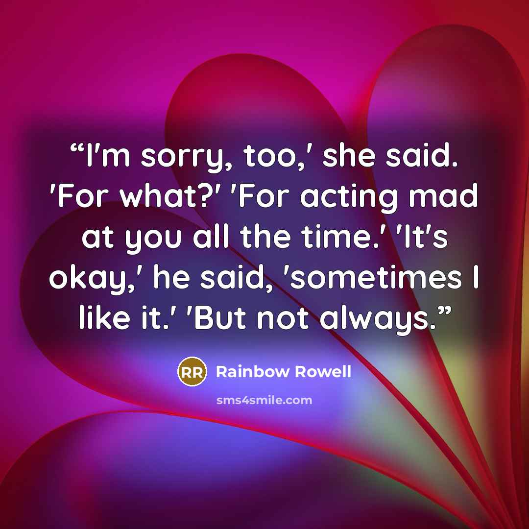 “I'm sorry, too,' she said. 'For what?' 'For acting mad at you all the time.' 'It's okay,' he said, 'sometimes I like it.' 'But not always.” quote by Rainbow Rowell