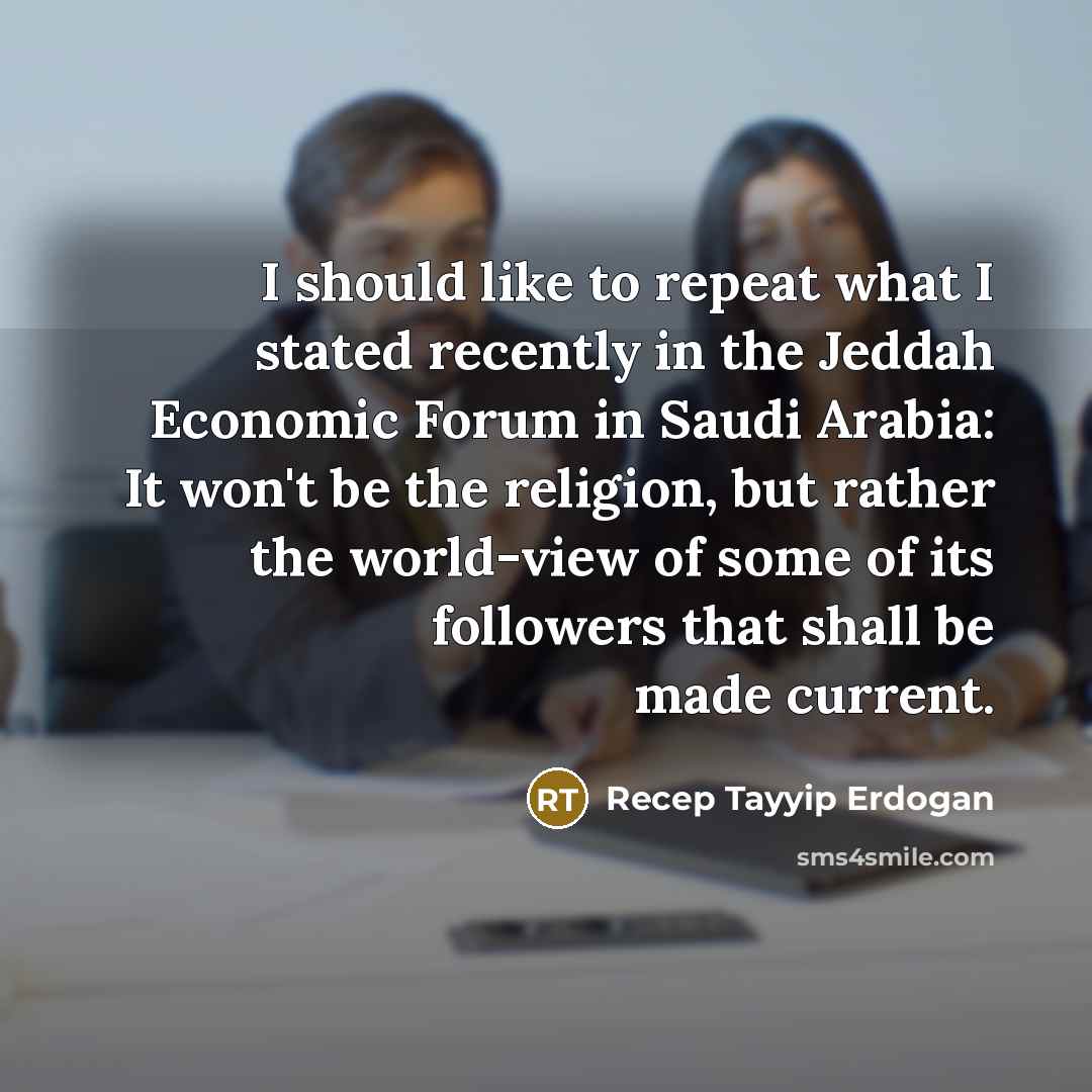 “I should like to repeat what I stated recently in the Jeddah Economic Forum in Saudi Arabia: It won't be the religion, but rather the world-view of some of its followers that shall be made current.” quote by Recep Tayyip Erdogan