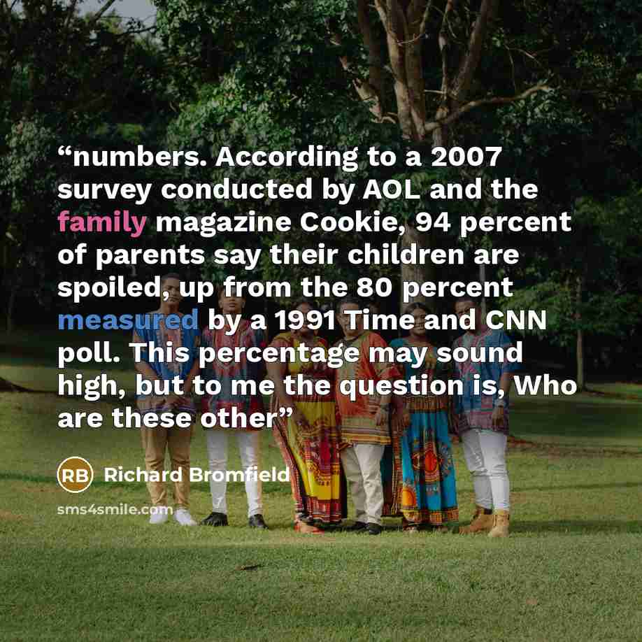 “numbers. According to a 2007 survey conducted by AOL and the family magazine Cookie, 94 percent of parents say their children are spoiled, up from the 80 percent measured by a 1991 Time and CNN poll. This percentage may sound high, but to me the question is, Who are these other” quote by Richard Bromfield
