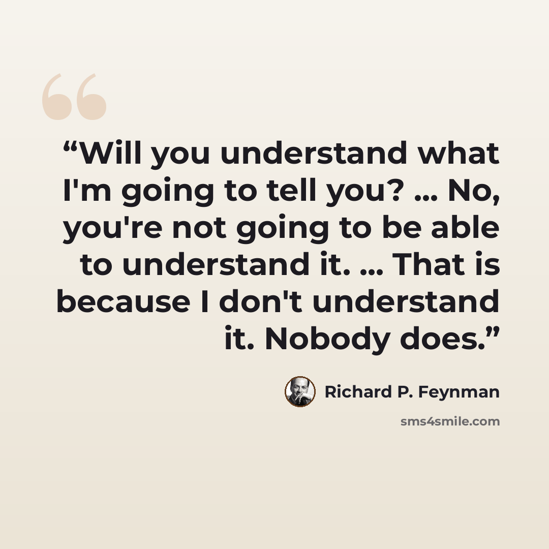 “Will you understand what I'm going to tell you? ... No, you're not going to be able to understand it. ... That is because I don't understand it. Nobody does.” quote by Richard P. Feynman