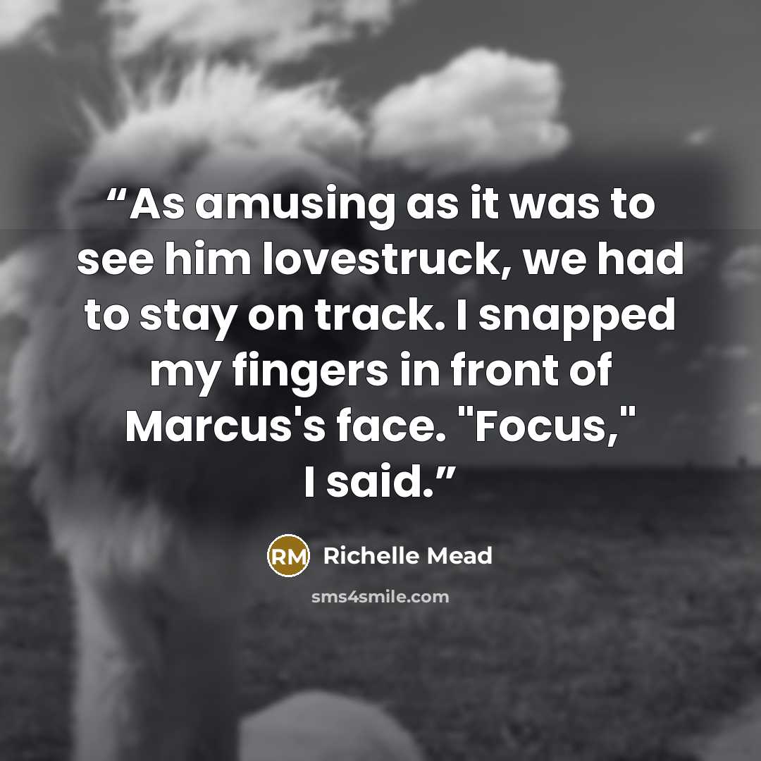 “As amusing as it was to see him lovestruck, we had to stay on track. I snapped my fingers in front of Marcus's face. "Focus," I said.” quote by Richelle Mead