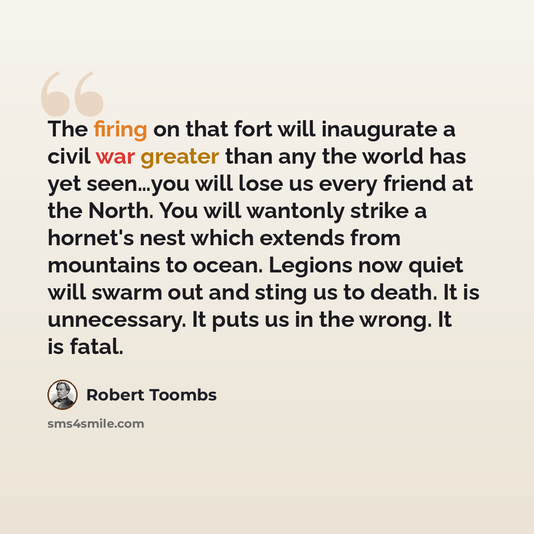 “The firing on that fort will inaugurate a civil war greater than any the world has yet seen…you will lose us every friend at the North. You will wantonly strike a hornet's nest which extends from mountains to ocean. Legions now quiet will swarm out and sting us to death. It is unnecessary. It puts…” quote by Robert Toombs