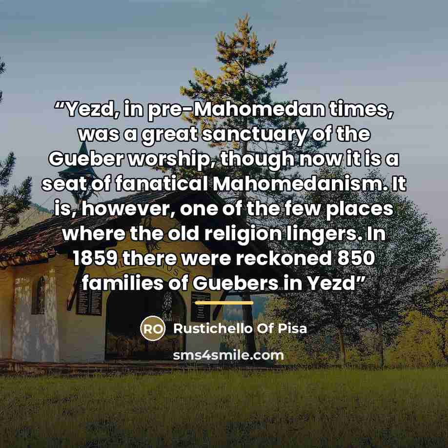 “Yezd, in pre-Mahomedan times, was a great sanctuary of the Gueber worship, though now it is a seat of fanatical Mahomedanism. It is, however, one of the few places where the old religion lingers. In 1859 there were reckoned 850 families of Guebers in Yezd” quote by Rustichello Of Pisa