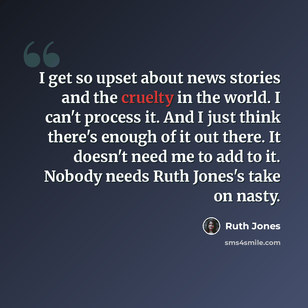 “I get so upset about news stories and the cruelty in the world. I can't process it. And I just think there's enough of it out there. It doesn't need me to add to it. Nobody needs Ruth Jones's take on nasty.” quote by Ruth Jones