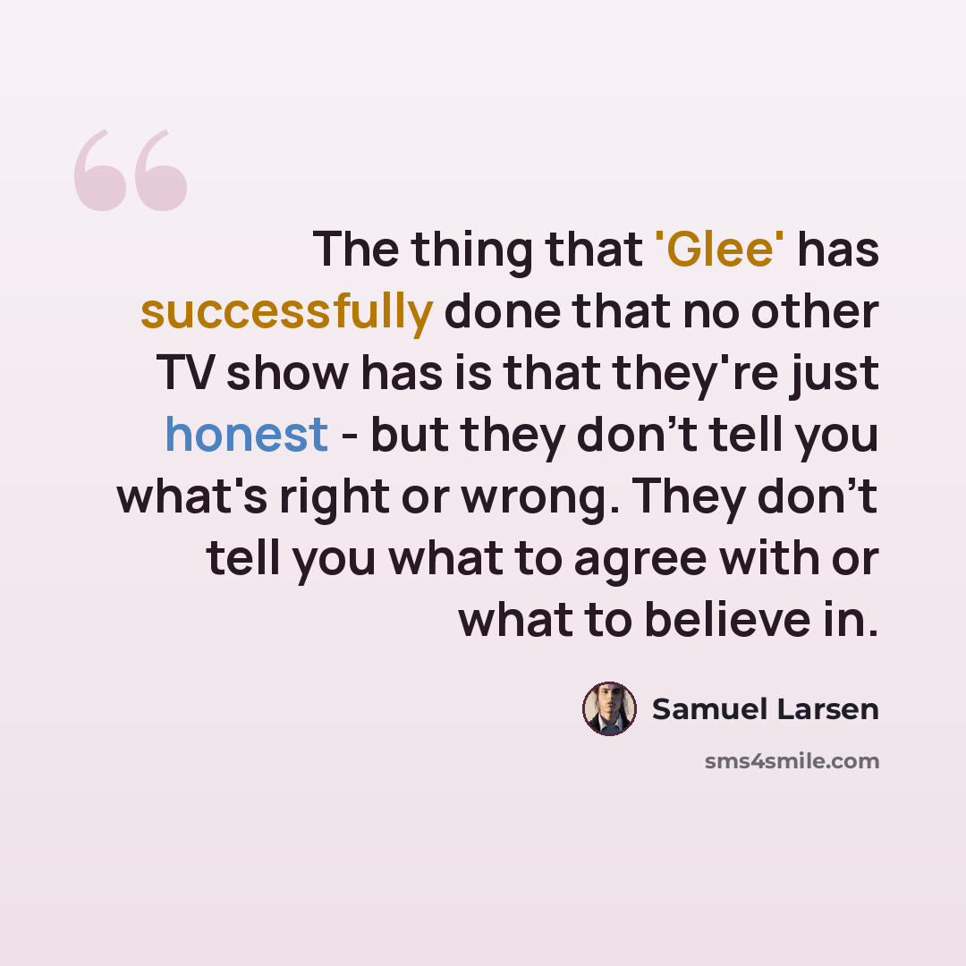 “The thing that 'Glee' has successfully done that no other TV show has is that they're just honest - but they don't tell you what's right or wrong. They don't tell you what to agree with or what to believe in.” quote by Samuel Larsen