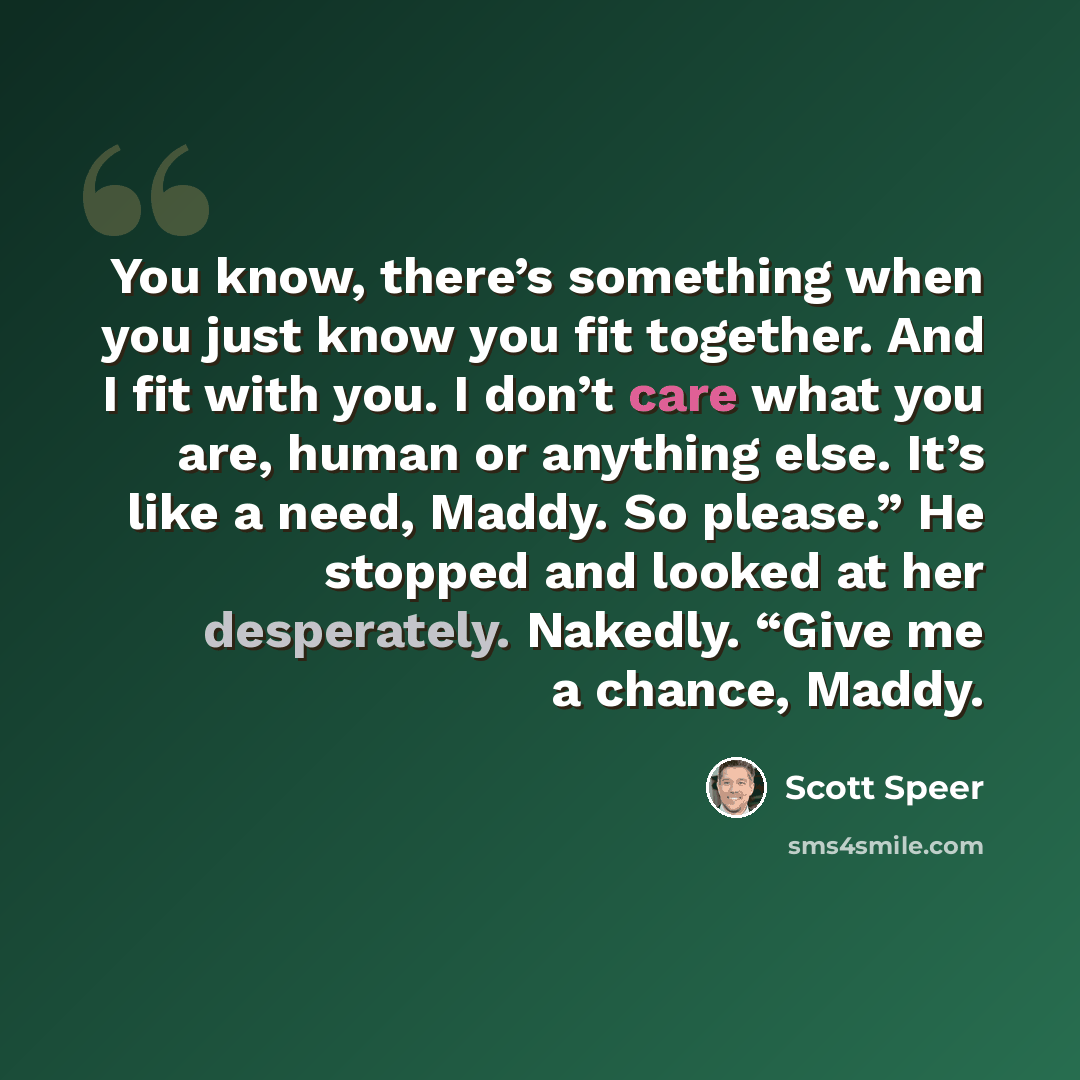 “You know, there’s something when you just know you fit together. And I fit with you. I don’t care what you are, human or anything else. It’s like a need, Maddy. So please.” He stopped and looked at her desperately. Nakedly. “Give me a chance, Maddy.” quote by Scott Speer