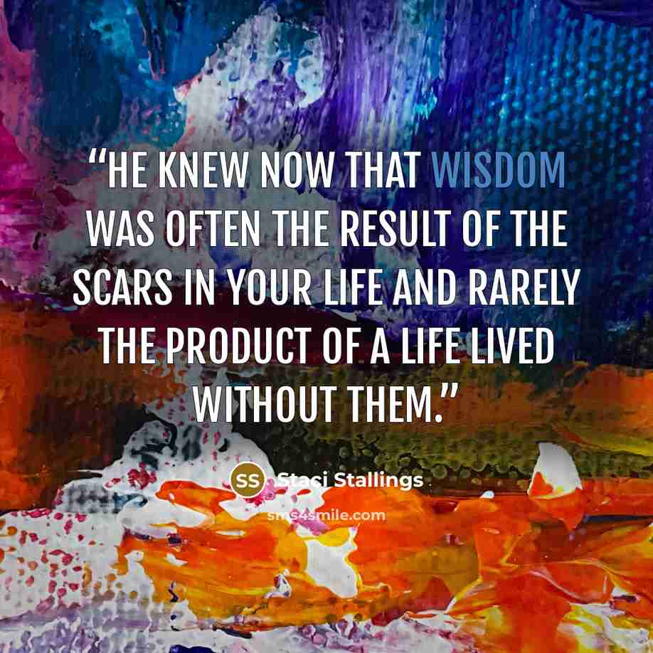 “He knew now that wisdom was often the result of the scars in your life and rarely the product of a life lived without them.” quote by Staci Stallings