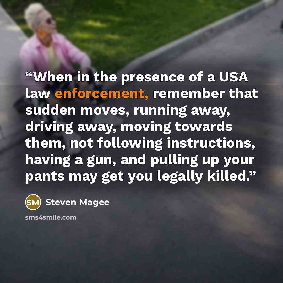 “When in the presence of a USA law enforcement, remember that sudden moves, running away, driving away, moving towards them, not following instructions, having a gun, and pulling up your pants may get you legally killed.” quote by Steven Magee
