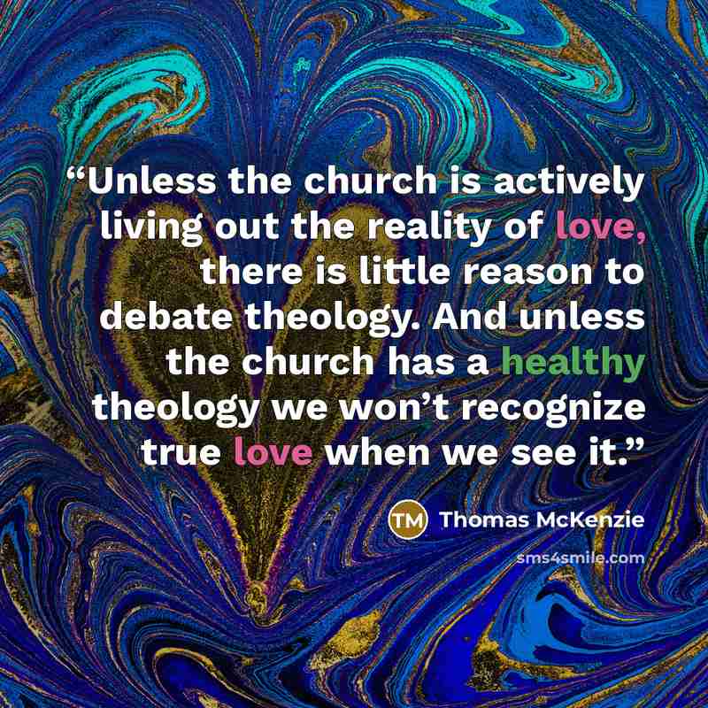 “Unless the church is actively living out the reality of love, there is little reason to debate theology. And unless the church has a healthy theology we won’t recognize true love when we see it.” quote by Thomas McKenzie