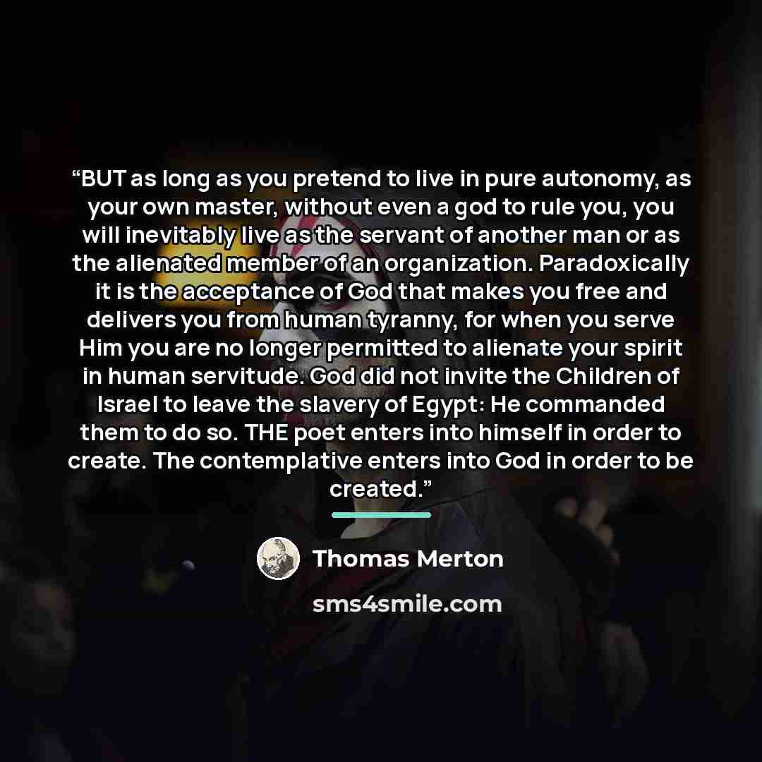 “BUT as long as you pretend to live in pure autonomy, as your own master, without even a god to rule you, you will inevitably live as the servant of another man or as the alienated member of an organization. Paradoxically it is the acceptance of God that makes you free and delivers you from human…” quote by Thomas Merton