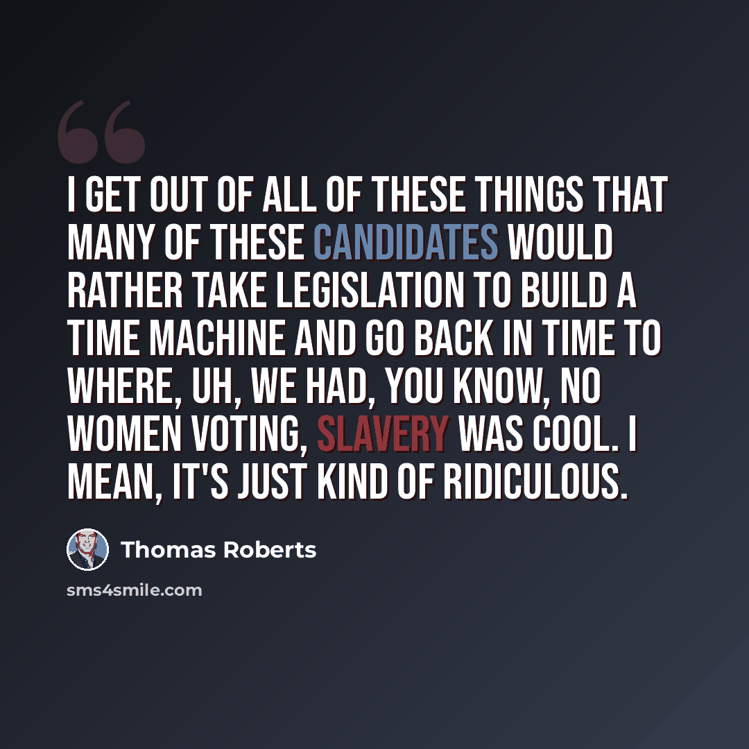 “I get out of all of these things that many of these candidates would rather take legislation to build a time machine and go back in time to where, uh, we had, you know, no women voting, slavery was cool. I mean, it's just kind of ridiculous.” quote by Thomas Roberts