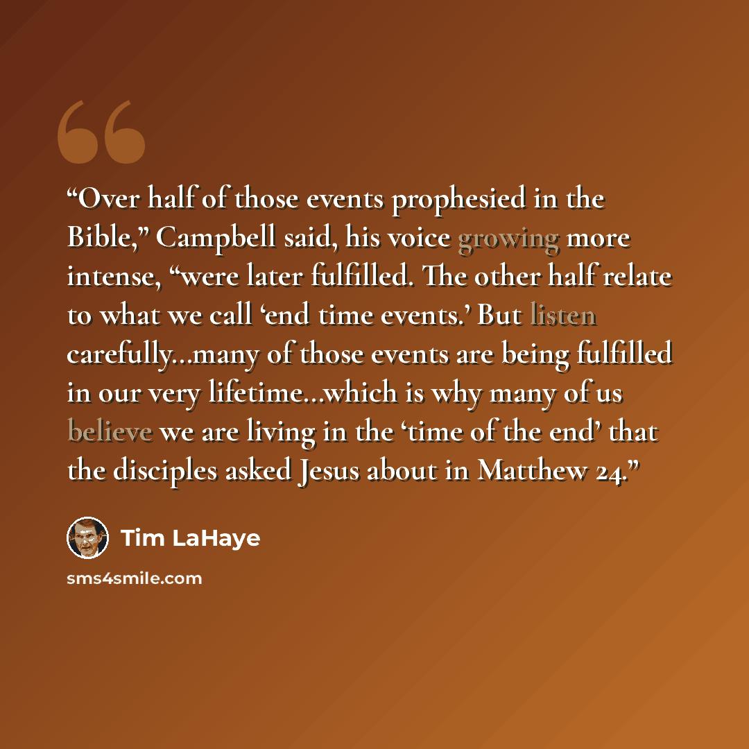 “Over half of those events prophesied in the Bible,” Campbell said, his voice growing more intense, “were later fulfilled. The other half relate to what we call ‘end time events.’ But listen carefully…many of those events are being fulfilled in our very lifetime…which is why many of us believe we…” quote by Tim LaHaye