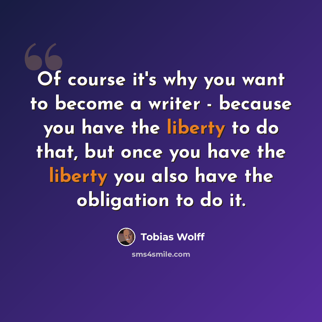 “Of course it's why you want to become a writer - because you have the liberty to do that, but once you have the liberty you also have the obligation to do it.” quote by Tobias Wolff