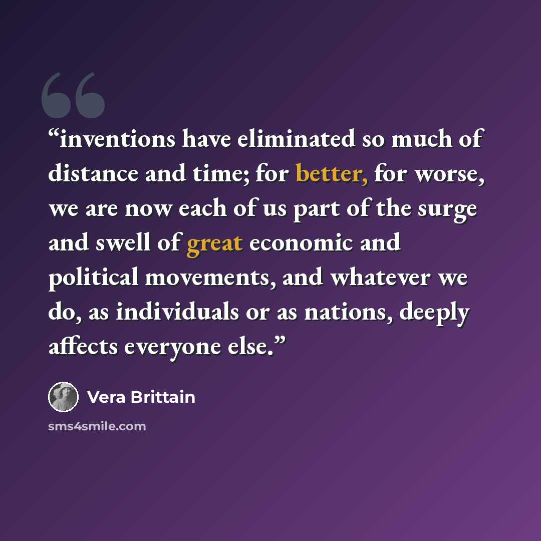 “inventions have eliminated so much of distance and time; for better, for worse, we are now each of us part of the surge and swell of great economic and political movements, and whatever we do, as individuals or as nations, deeply affects everyone else.” quote by Vera Brittain