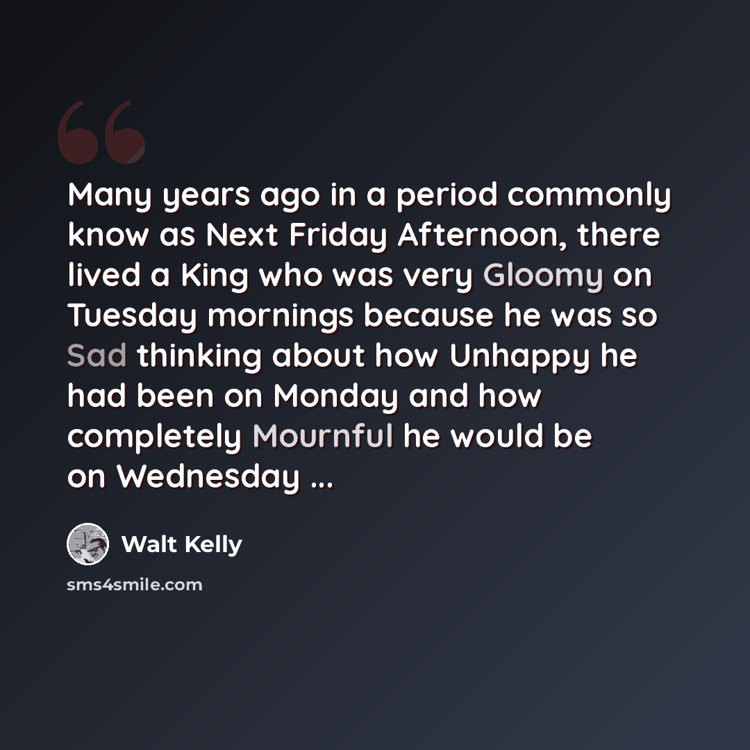 “Many years ago in a period commonly know as Next Friday Afternoon, there lived a King who was very Gloomy on Tuesday mornings because he was so Sad thinking about how Unhappy he had been on Monday and how completely Mournful he would be on Wednesday ...” quote by Walt Kelly