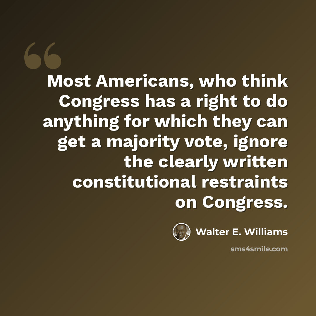 “Most Americans, who think Congress has a right to do anything for which they can get a majority vote, ignore the clearly written constitutional restraints on Congress.” quote by Walter E. Williams